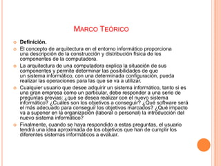 MARCO TEÓRICO









Definición.
El concepto de arquitectura en el entorno informático proporciona
una descripción de la construcción y distribución física de los
componentes de la computadora.
La arquitectura de una computadora explica la situación de sus
componentes y permite determinar las posibilidades de que
un sistema informático, con una determinada configuración, pueda
realizar las operaciones para las que se va a utilizar.
Cualquier usuario que desee adquirir un sistema informático, tanto si es
una gran empresa como un particular, debe responder a una serie de
preguntas previas: ¿qué se desea realizar con el nuevo sistema
informático? ¿Cuáles son los objetivos a conseguir? ¿Qué software será
el más adecuado para conseguir los objetivos marcados? ¿Qué impacto
va a suponer en la organización (laboral o personal) la introducción del
nuevo sistema informático?
Finalmente, cuando se haya respondido a estas preguntas, el usuario
tendrá una idea aproximada de los objetivos que han de cumplir los
diferentes sistemas informáticos a evaluar.

 