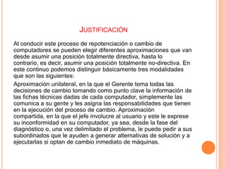 JUSTIFICACIÓN
Al conducir este proceso de repotenciación o cambio de
computadores se pueden elegir diferentes aproximaciones que van
desde asumir una posición totalmente directiva, hasta lo
contrario, es decir, asumir una posición totalmente no-directiva. En
este continuo podemos distinguir básicamente tres modalidades
que son las siguientes:
Aproximación unilateral, en la que el Gerente toma todas las
decisiones de cambio tomando como punto clave la información de
las fichas técnicas dadas de cada computador, simplemente las
comunica a su gente y les asigna las responsabilidades que tienen
en la ejecución del proceso de cambio. Aproximación
compartida, en la que el jefe involucre al usuario y este le exprese
su inconformidad en su computador, ya sea, desde la fase del
diagnóstico o, una vez delimitado el problema, le puede pedir a sus
subordinados que le ayuden a generar alternativas de solución y a
ejecutarlas si optan de cambio inmediato de máquinas.

 