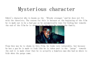 Mysterious character
Edwin's character who is known as the ‘Bloody stranger 'and he does not fit
with the theorists. The reason for this is because at the beginning of the film
he is made out to be a bad guy as he automatically runs for hiding but towards
the end of the film he is shown to be the hero by saving the family.

From they way he is shown in this film, he looks very vulnerable, but because
he has a gun he is made to look like he is taken part in the ‘purge’ towards
the end it is made clear that he is actually a homeless man who had no where to
hide when the purge came.

 