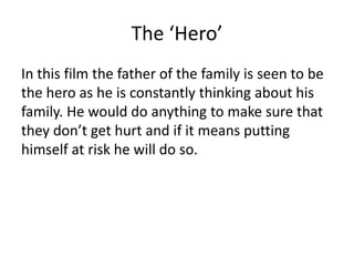 The ‘Hero’
In this film the father of the family is seen to be
the hero as he is constantly thinking about his
family. He would do anything to make sure that
they don’t get hurt and if it means putting
himself at risk he will do so.

 