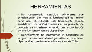 HERRAMIENTAS
Ha desarrollado servicios adicionales que
complementan aún más la funcionalidad del mismo
como son: SLIDECAST. Esta herramienta permite
añadirle voz (narración) o música a una presentación
colocada en slideshare, logrando una sincronización
del archivo sonoro con las dispositivas.
•

• Recientemente ha incorporado la posibilidad de
integrar en una presentación ya subida a SlideShare,
clips de vídeo previamente publicados en YouTube.

 
