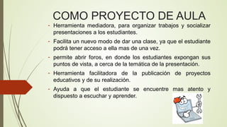 COMO PROYECTO DE AULA

- Herramienta mediadora, para organizar trabajos y socializar
presentaciones a los estudiantes.
- Facilita un nuevo modo de dar una clase, ya que el estudiante
podrá tener acceso a ella mas de una vez.
- permite abrir foros, en donde los estudiantes expongan sus
puntos de vista, a cerca de la temática de la presentación.
- Herramienta facilitadora de la publicación de proyectos
educativos y de su realización.
- Ayuda a que el estudiante se encuentre mas atento y
dispuesto a escuchar y aprender.

 