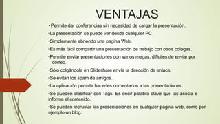 VENTAJAS
•Permite dar conferencias sin necesidad de cargar la presentación.

•La presentación se puede ver desde cualquier PC
•Simplemente abriendo una pagina Web.
•Es más fácil compartir una presentación de trabajo con otros colegas.
•Permite enviar presentaciones con varios megas, difíciles de enviar por
correo.
•Sólo colgándola en Slideshare envía la dirección de enlace.
•Se evitan los spam de amigos.
•La aplicación permite hacerles comentarios a las presentaciones.
•Se pueden clasificar con Tags. Es decir palabra clave que las asocia e
informa el contenido.
•Se pueden incrustar las presentaciones en cualquier página web, como por
ejemplo un blog.

 
