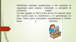 SlideShare también proporciona a los usuarios la
capacidad para evaluar, comentar, y compartir el
contenido
subido.
Ha sido elegido en 2010 entre de los 10 mejores sitios
del mundo para la enseñanza y el aprendizaje en
línea. Tiene como principales competidores a Scribd,
Issuu
y
Docstoc.

 