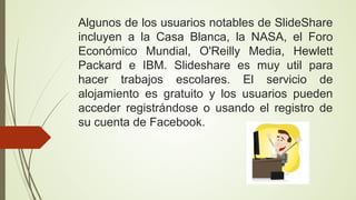 Algunos de los usuarios notables de SlideShare
incluyen a la Casa Blanca, la NASA, el Foro
Económico Mundial, O'Reilly Media, Hewlett
Packard e IBM. Slideshare es muy util para
hacer trabajos escolares. El servicio de
alojamiento es gratuito y los usuarios pueden
acceder registrándose o usando el registro de
su cuenta de Facebook.

 