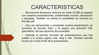 CARACTERISTICAS
Nos permite almacenar archivos de hasta 20 MB de espacio
con nuestras presentaciones, añadiéndoles nombre, descripción
y etiquetas. También se admite la posibilidad de archivos en
formato pdf.
•

• Una vez almacenada y procesada nuestra presentación, se
convierte en formato flash, y le asigna una dirección URL
(permalink). No hay opciones de privacidad.
• Además te permite incrustar las presentaciones que has
subido a tu propia página web, blog o wiki. También permite
enviar por e-mail el link de la presentación.

 
