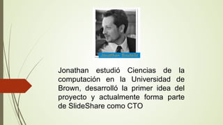 Jonathan estudió Ciencias de la
computación en la Universidad de
Brown, desarrolló la primer idea del
proyecto y actualmente forma parte
de SlideShare como CTO

 