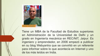 Tiene un MBA de la Facultad de Estudios superiores
en Administración de la Universidad de Delhi y un
grado en Ingeniería mecánica en REC/NIT, Jaipur. Es
ingeniero y emprendedor, en 2006 empezó a publicar
en su blog Webyantra que se convirtió en un referente
para informar sobre lo que acontecía en Internet y uno
de los más leídos en India.

 