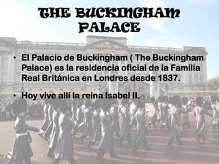 THE BUCKINGHAM
PALACE
• El Palacio de Buckingham ( The Buckingham
Palace) es la residencia oficial de la Familia
Real Británica en Londres desde 1837.
• Hoy vive allí la reina Isabel II.

 