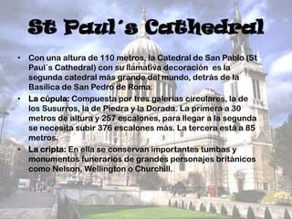 St Paul´s Cathedral
• Con una altura de 110 metros, la Catedral de San Pablo (St
Paul´s Cathedral) con su llamativa decoración es la
segunda catedral más grande del mundo, detrás de la
Basílica de San Pedro de Roma.
• La cúpula: Compuesta por tres galerías circulares, la de
los Susurros, la de Piedra y la Dorada. La primera a 30
metros de altura y 257 escalones, para llegar a la segunda
se necesita subir 376 escalones más. La tercera está a 85
metros.
• La cripta: En ella se conservan importantes tumbas y
monumentos funerarios de grandes personajes británicos
como Nelson, Wellington o Churchill.

 