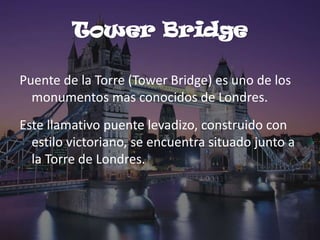 Tower Bridge
Puente de la Torre (Tower Bridge) es uno de los
monumentos mas conocidos de Londres.

Este llamativo puente levadizo, construido con
estilo victoriano, se encuentra situado junto a
la Torre de Londres.

 