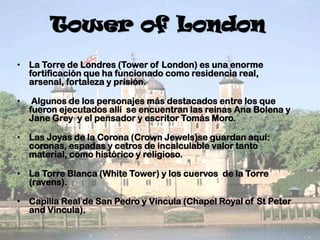 Tower of London
• La Torre de Londres (Tower of London) es una enorme
fortificación que ha funcionado como residencia real,
arsenal, fortaleza y prisión.
•

Algunos de los personajes más destacados entre los que
fueron ejecutados allí se encuentran las reinas Ana Bolena y
Jane Grey y el pensador y escritor Tomás Moro.

• Las Joyas de la Corona (Crown Jewels)se guardan aquí:
coronas, espadas y cetros de incalculable valor tanto
material, como histórico y religioso.
• La Torre Blanca (White Tower) y los cuervos de la Torre
(ravens).
• Capilla Real de San Pedro y Vincula (Chapel Royal of St Peter
and Vincula).

 
