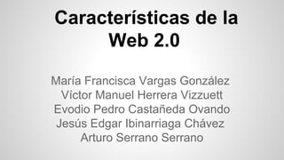 Características de la
Web 2.0
María Francisca Vargas González
Víctor Manuel Herrera Vizzuett
Evodio Pedro Castañeda Ovando
Jesús Edgar Ibinarriaga Chávez
Arturo Serrano Serrano

 