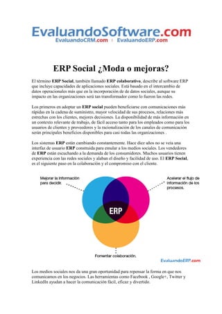 ERP Social ¿Moda o mejoras?
El término ERP Social, también llamado ERP colaborativo, describe al software ERP
que incluye capacidades de aplicaciones sociales. Está basado en el intercambio de
datos operacionales más que en la incorporación de de datos sociales, aunque su
impacto en las organizaciones será tan transformador como lo fueron las redes.
Los primeros en adoptar un ERP social pueden beneficiarse con comunicaciones más
rápidas en la cadena de suministro, mayor velocidad de sus procesos, relaciones más
estrechas con los clientes, mejores decisiones. La disponibilidad de más información en
un contexto relevante de trabajo, de fácil acceso tanto para los empleados como para los
usuarios de clientes y proveedores y la racionalización de los canales de comunicación
serán principales beneficios disponibles para casi todas las organizaciones .
Los sistemas ERP están cambiando constantemente. Hace diez años no se veía una
interfaz de usuario ERP construida para emular a los medios sociales. Los vendedores
de ERP están escuchando a la demanda de los consumidores. Muchos usuarios tienen
experiencia con las redes sociales y alaban el diseño y facilidad de uso. El ERP Social,
es el siguiente paso en la colaboración y el compromiso con el cliente.

Los medios sociales nos da una gran oportunidad para repensar la forma en que nos
comunicamos en los negocios. Las herramientas como Facebook , Google+, Twitter y
LinkedIn ayudan a hacer la comunicación fácil, eficaz y divertido.

 