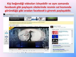 Kişi beğendiği videoları izleyebilir ve aynı zamanda
facebook gibi paylaşım sitelerinde resmin sol kısmında
göründüğü gibi oradan facebook’a girerek paylaşabilir.

 