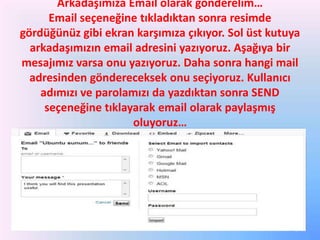 Arkadaşımıza Email olarak gönderelim…
Email seçeneğine tıkladıktan sonra resimde
gördüğünüz gibi ekran karşımıza çıkıyor. Sol üst kutuya
arkadaşımızın email adresini yazıyoruz. Aşağıya bir
mesajımız varsa onu yazıyoruz. Daha sonra hangi mail
adresinden göndereceksek onu seçiyoruz. Kullanıcı
adımızı ve parolamızı da yazdıktan sonra SEND
seçeneğine tıklayarak email olarak paylaşmış
oluyoruz…

 