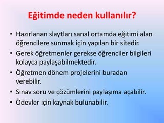 Eğitimde neden kullanılır?
• Hazırlanan slaytları sanal ortamda eğitimi alan
öğrencilere sunmak için yapılan bir sitedir.
• Gerek öğretmenler gerekse öğrenciler bilgileri
kolayca paylaşabilmektedir.
• Öğretmen dönem projelerini buradan
verebilir.
• Sınav soru ve çözümlerini paylaşıma açabilir.
• Ödevler için kaynak bulunabilir.

 