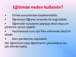 Eğitimde neden kullanılır?
•
Örnek sunumlardan faydalanılabilir.
•
Öğretmen-Öğrenci arasında bir bağ olabilir.
•
Öğrenciler sunularını paylaşıp eksik veya artı
yönlerine yorum alabilir.
•
Hazırlanacak sunu için fikir edinmede ideal bir
sitedir.
•
Ders içeriklerine ulaşılabilir.
Her öğrencinin veya öğretmenin çalışmalarını bir
çatı altında toplar.

 