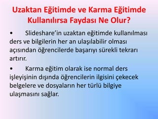 Uzaktan Eğitimde ve Karma Eğitimde
Kullanılırsa Faydası Ne Olur?
•
ݺߣshare’in uzaktan eğitimde kullanılması
ders ve bilgilerin her an ulaşılabilir olması
açısından öğrencilerde başarıyı sürekli tekrarı
artırır.
•
Karma eğitim olarak ise normal ders
işleyişinin dışında öğrencilerin ilgisini çekecek
belgelere ve dosyaların her türlü bilgiye
ulaşmasını sağlar.

 