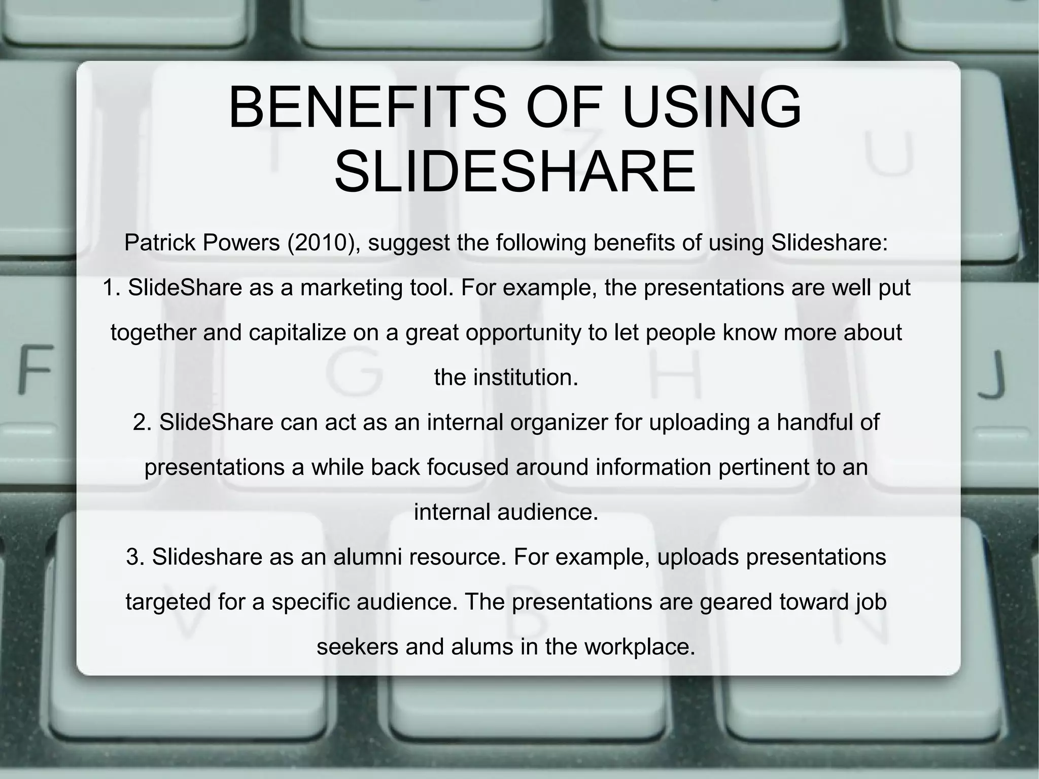 BENEFITS OF USING
SLIDESHARE
Patrick Powers (2010), suggest the following benefits of using Slideshare:
1. SlideShare as a marketing tool. For example, the presentations are well put
together and capitalize on a great opportunity to let people know more about
the institution.
2. SlideShare can act as an internal organizer for uploading a handful of
presentations a while back focused around information pertinent to an
internal audience.
3. Slideshare as an alumni resource. For example, uploads presentations
targeted for a specific audience. The presentations are geared toward job
seekers and alums in the workplace.

 