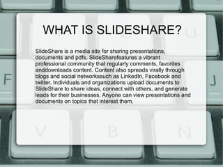 WHAT IS SLIDESHARE?
SlideShare is a media site for sharing presentations,
documents and pdfs. SlideSharefeatures a vibrant
professional community that regularly comments, favorites
anddownloads content. Content also spreads virally through
blogs and social networkssuch as LinkedIn, Facebook and
twitter. Individuals and organizations upload documents to
SlideShare to share ideas, connect with others, and generate
leads for their businesses. Anyone can view presentations and
documents on topics that interest them.

 