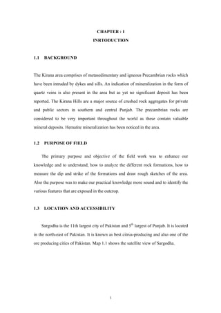 CHAPTER : 1
INRTODUCTION

1.1

BACKGROUND

The Kirana area comprises of metasedimentary and igneous Precambrian rocks which
have been intruded by dykes and sills. An indication of mineralization in the form of
quartz veins is also present in the area but as yet no significant deposit has been
reported. The Kirana Hills are a major source of crushed rock aggregates for private
and public sectors in southern and central Punjab. The precambrian rocks are
considered to be very important throughout the world as these contain valuable
mineral deposits. Hematite mineralization has been noticed in the area.
1.2

PURPOSE OF FIELD
The primary purpose and objective of the field work was to enhance our

knowledge and to understand, how to analyze the different rock formations, how to
measure the dip and strike of the formations and draw rough sketches of the area.
Also the purpose was to make our practical knowledge more sound and to identify the
various features that are exposed in the outcrop.

1.3

LOCATION AND ACCESSIBILITY

Sargodha is the 11th largest city of Pakistan and 5th largest of Punjab. It is located
in the north-east of Pakistan. It is known as best citrus-producing and also one of the
ore producing cities of Pakistan. Map 1.1 shows the satellite view of Sargodha.

1

 