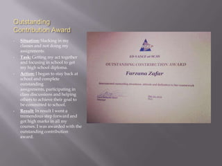 Outstanding
Contribution Award
•   Situation: Slacking in my
    classes and not doing my
    assignments.
•   Task: Getting my act together
    and focusing in school to get
    my high school diploma.
•   Action: I began to stay back at
    school and complete
    outstanding
    assignments, participating in
    class discussions and helping
    others to achieve their goal to
    be committed to school.
•   Result: In result I went a
    tremendous step forward and
    got high marks in all my
    courses. I was awarded with the
    outstanding contribution
    award.
 