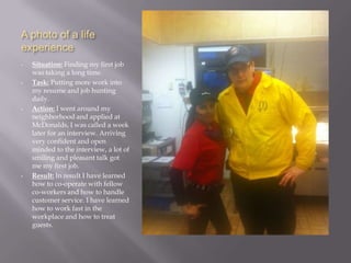 A photo of a life
experience
•   Situation: Finding my first job
    was taking a long time.
•   Task: Putting more work into
    my resume and job hunting
    daily.
•   Action: I went around my
    neighborhood and applied at
    McDonalds, I was called a week
    later for an interview. Arriving
    very confident and open
    minded to the interview, a lot of
    smiling and pleasant talk got
    me my first job.
•   Result: In result I have learned
    how to co-operate with fellow
    co-workers and how to handle
    customer service. I have learned
    how to work fast in the
    workplace and how to treat
    guests.
 