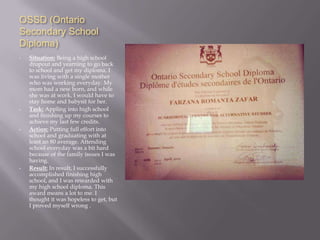 OSSD (Ontario
Secondary School
Diploma)
•   Situation: Being a high school
    dropout and yearning to go back
    to school and get my diploma. I
    was living with a single mother
    who was working everyday. My
    mom had a new born, and while
    she was at work, I would have to
    stay home and babysit for her.
•   Task: Appling into high school
    and finishing up my courses to
    achieve my last few credits.
•   Action: Putting full effort into
    school and graduating with at
    least an 80 average. Attending
    school everyday was a bit hard
    because of the family issues I was
    having.
•   Result: In result, I successfully
    accomplished finishing high
    school, and I was rewarded with
    my high school diploma. This
    award means a lot to me. I
    thought it was hopeless to get, but
    I proved myself wrong .
 