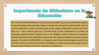 Sirve como herramienta mediadora en los procesos de enseñanza, ya que por medio de este programa
los alumnos pueden captar con mayor rapidez el mensaje que el docente le quiere transmitir; como es
el uso de diapositivas, donde los usuarios pueden enviar cualquier presentación en power point, open
office, etc. Y esto contribuye para que el docente tenga un buen desempeño en el proceso de
aprendizaje, logrando buenos resultados que se ven reflejados cuando el alumno es evaluado y
responde positivamente y da satisfacción al docente de haber logrado los objetivos propuestos de dicho
programa. Por ende, el SLIDESHARE es un programa que ha tenido buena acogida de parte de los
docentes, ya que es una de las herramientas y estrategias que buscan que los alumnos logren recibir lo

que se les quiere transmitir, y al final los resultados son satisfactorios.

 