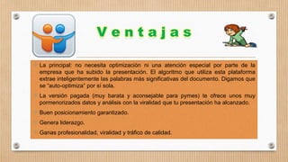  La principal: no necesita optimización ni una atención especial por parte de la
empresa que ha subido la presentación. El algoritmo que utiliza esta plataforma
extrae inteligentemente las palabras más significativas del documento. Digamos que
se “auto-optimiza” por sí sola.

 La versión pagada (muy barata y aconsejable para pymes) te ofrece unos muy
pormenorizados datos y análisis con la viralidad que tu presentación ha alcanzado.

 Buen posicionamiento garantizado.
 Genera liderazgo.

 Ganas profesionalidad, viralidad y tráfico de calidad.

 