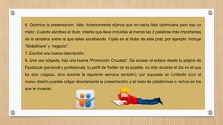 6. Optimiza la presentación. Vale. Anteriormente dijimos que no hacía falta optimizarla pero hay un
matiz. Cuando escribas el título, intenta que lleve incluidas al menos las 2 palabras más importantes
de la temática sobre la que estés escribiendo. Fíjate en el titular de este post, por ejemplo: Incluye

“SlideShare” y “negocio”.
7. Escribe una buena descripción.
8. Una vez colgada, haz una buena “Promoción Cruzada”. Da acceso al enlace desde tu página de
Facebook (personal y profesional), tu perfil de Twitter (si es posible, no sólo durante el día en el que

ha sido colgada, sino durante la siguiente semana también), por supuesto en LinkedIn (con el
nuevo diseño puedes colgar directamente la presentación) y el resto de plataformas o nichos en los
que te muevas.

 
