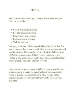 MaiTech

MaiTech is online marketing company that is functioning in
different areas like:

Search engine optimization
Social media optimization
Email marketing services
SMS marketing services
Website designing
Company is located in Kumarapark, Bangalore. In the last few
years, company has grown considerably in terms of strength and
quality services. Company has plenty of satisfied clients from
USA, European countries & Gulf region. Company is not
limited to any geographical location as company grantees local
search engine optimization for any website.

In the upcoming years, company is likely to grow considerably
with upcoming projects. On the other hand, company is also
trying to expand its services to some other sectors. In the
upcoming years, we will see that there will be more services
available.

 