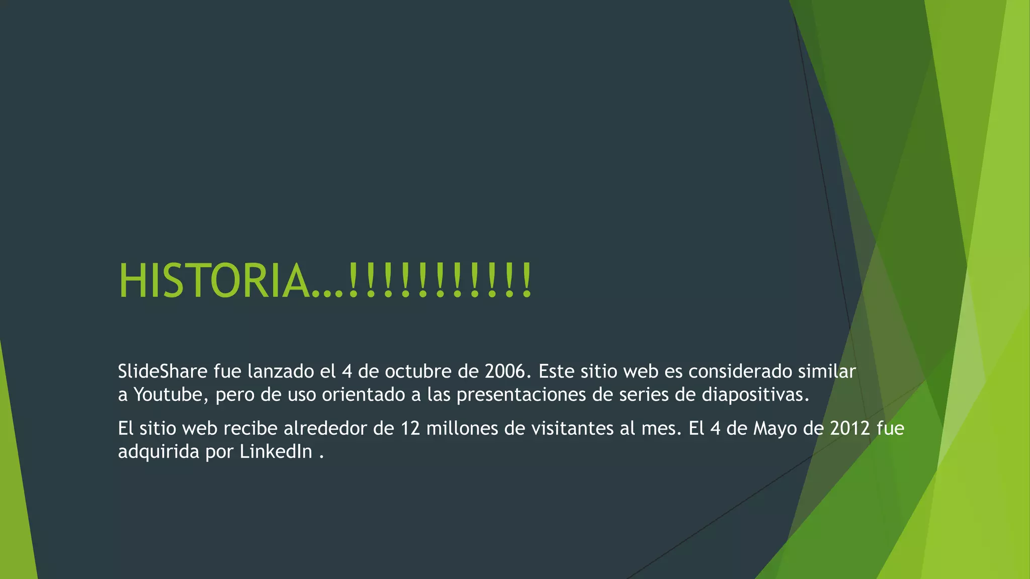 HISTORIA…!!!!!!!!!!!
SlideShare fue lanzado el 4 de octubre de 2006. Este sitio web es considerado similar
a Youtube, pero de uso orientado a las presentaciones de series de diapositivas.
El sitio web recibe alrededor de 12 millones de visitantes al mes. El 4 de Mayo de 2012 fue
adquirida por LinkedIn .

 