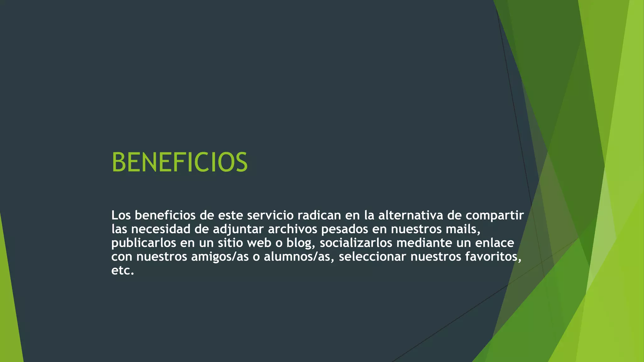 BENEFICIOS
Los beneficios de este servicio radican en la alternativa de compartir
las necesidad de adjuntar archivos pesados en nuestros mails,
publicarlos en un sitio web o blog, socializarlos mediante un enlace
con nuestros amigos/as o alumnos/as, seleccionar nuestros favoritos,
etc.

 
