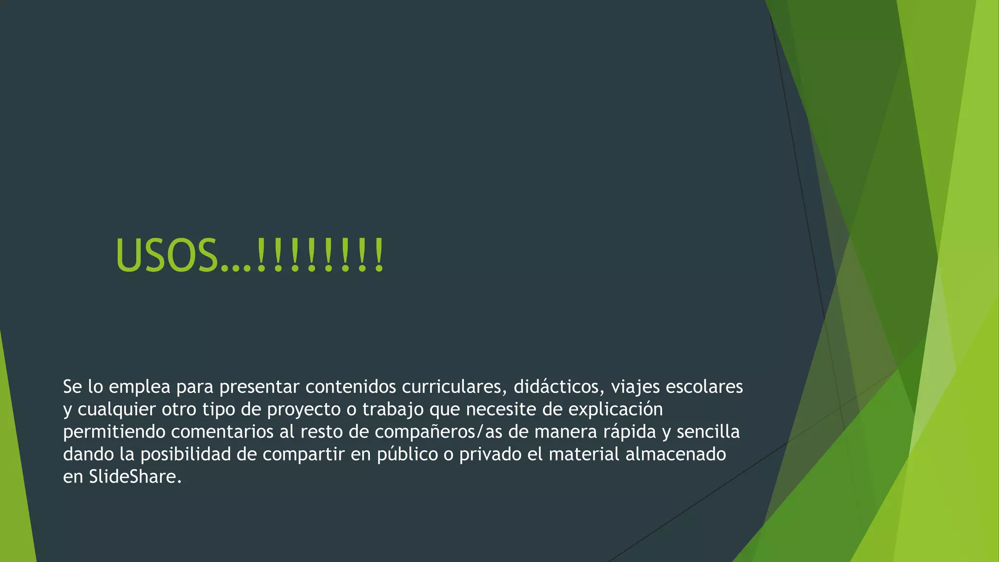 USOS…!!!!!!!!
Se lo emplea para presentar contenidos curriculares, didácticos, viajes escolares
y cualquier otro tipo de proyecto o trabajo que necesite de explicación
permitiendo comentarios al resto de compañeros/as de manera rápida y sencilla
dando la posibilidad de compartir en público o privado el material almacenado
en SlideShare.

 