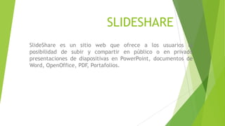 SLIDESHARE
SlideShare es un sitio web que ofrece a los usuarios la
posibilidad de subir y compartir en público o en privado
presentaciones de diapositivas en PowerPoint, documentos de
Word, OpenOffice, PDF, Portafolios.

 