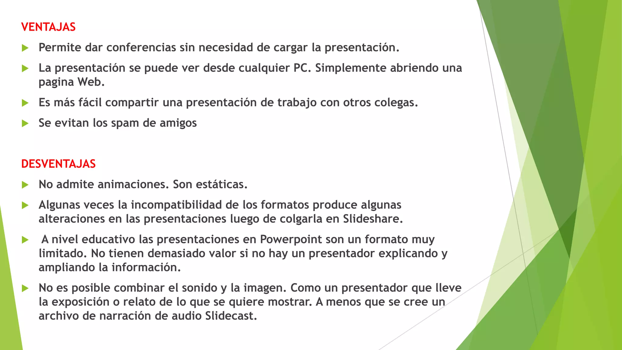 VENTAJAS


Permite dar conferencias sin necesidad de cargar la presentación.



La presentación se puede ver desde cualquier PC. Simplemente abriendo una
pagina Web.



Es más fácil compartir una presentación de trabajo con otros colegas.



Se evitan los spam de amigos

DESVENTAJAS


No admite animaciones. Son estáticas.



Algunas veces la incompatibilidad de los formatos produce algunas
alteraciones en las presentaciones luego de colgarla en Slideshare.



A nivel educativo las presentaciones en Powerpoint son un formato muy
limitado. No tienen demasiado valor si no hay un presentador explicando y
ampliando la información.



No es posible combinar el sonido y la imagen. Como un presentador que lleve
la exposición o relato de lo que se quiere mostrar. A menos que se cree un
archivo de narración de audio Slidecast.

 