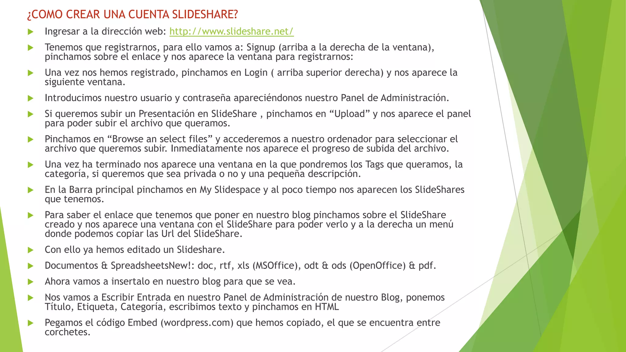 ¿COMO CREAR UNA CUENTA SLIDESHARE?


Ingresar a la dirección web: http://www.slideshare.net/



Tenemos que registrarnos, para ello vamos a: Signup (arriba a la derecha de la ventana),
pinchamos sobre el enlace y nos aparece la ventana para registrarnos:



Una vez nos hemos registrado, pinchamos en Login ( arriba superior derecha) y nos aparece la
siguiente ventana.



Introducimos nuestro usuario y contraseña apareciéndonos nuestro Panel de Administración.



Si queremos subir un Presentación en SlideShare , pinchamos en “Upload” y nos aparece el panel
para poder subir el archivo que queramos.



Pinchamos en “Browse an select files” y accederemos a nuestro ordenador para seleccionar el
archivo que queremos subir. Inmediatamente nos aparece el progreso de subida del archivo.



Una vez ha terminado nos aparece una ventana en la que pondremos los Tags que queramos, la
categoría, si queremos que sea privada o no y una pequeña descripción.



En la Barra principal pinchamos en My Slidespace y al poco tiempo nos aparecen los SlideShares
que tenemos.



Para saber el enlace que tenemos que poner en nuestro blog pinchamos sobre el SlideShare
creado y nos aparece una ventana con el SlideShare para poder verlo y a la derecha un menú
donde podemos copiar las Url del SlideShare.



Con ello ya hemos editado un Slideshare.



Documentos & SpreadsheetsNew!: doc, rtf, xls (MSOffice), odt & ods (OpenOffice) & pdf.



Ahora vamos a insertalo en nuestro blog para que se vea.



Nos vamos a Escribir Entrada en nuestro Panel de Administración de nuestro Blog, ponemos
Título, Etiqueta, Categoría, escribimos texto y pinchamos en HTML



Pegamos el código Embed (wordpress.com) que hemos copiado, el que se encuentra entre
corchetes.

 