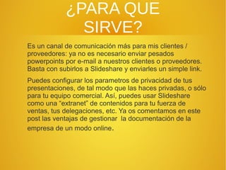 ¿PARA QUE
SIRVE?
Es un canal de comunicación más para mis clientes /
proveedores: ya no es necesario enviar pesados
powerpoints por e-mail a nuestros clientes o proveedores.
Basta con subirlos a Slideshare y enviarles un simple link.
Puedes configurar los parametros de privacidad de tus
presentaciones, de tal modo que las haces privadas, o sólo
para tu equipo comercial. Así, puedes usar Slideshare
como una “extranet” de contenidos para tu fuerza de
ventas, tus delegaciones, etc. Ya os comentamos en este
post las ventajas de gestionar la documentación de la
empresa de un modo online.

 