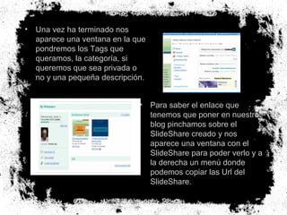 •

Una vez ha terminado nos
aparece una ventana en la que
pondremos los Tags que
queramos, la categoría, si
queremos que sea privada o
no y una pequeña descripción.
•

Para saber el enlace que
tenemos que poner en nuestro
blog pinchamos sobre el
SlideShare creado y nos
aparece una ventana con el
SlideShare para poder verlo y a
la derecha un menú donde
podemos copiar las Url del
SlideShare.

 