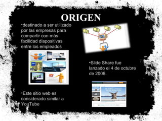 ORIGEN

•destinado a ser utilizado
por las empresas para
compartir con más
facilidad diapositivas
entre los empleados

•Slide Share fue
lanzado el 4 de octubre
de 2006.

•Este sitio web es
considerado similar a
YouTube

 