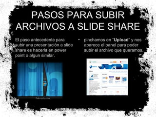 PASOS PARA SUBIR
ARCHIVOS A SLIDE SHARE
•

El paso antecedente para
subir una presentación a slide
share es hacerla en power
point o algun similar.

•

pinchamos en “Upload” y nos
aparece el panel para poder
subir el archivo que queramos.

 