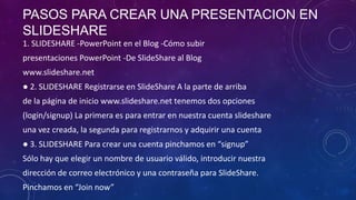 PASOS PARA CREAR UNA PRESENTACION EN
SLIDESHARE
1. SLIDESHARE -PowerPoint en el Blog -Cómo subir
presentaciones PowerPoint -De SlideShare al Blog

www.slideshare.net
● 2. SLIDESHARE Registrarse en SlideShare A la parte de arriba
de la página de inicio www.slideshare.net tenemos dos opciones

(login/signup) La primera es para entrar en nuestra cuenta slideshare
una vez creada, la segunda para registrarnos y adquirir una cuenta
● 3. SLIDESHARE Para crear una cuenta pinchamos en “signup”
Sólo hay que elegir un nombre de usuario válido, introducir nuestra
dirección de correo electrónico y una contraseña para SlideShare.
Pinchamos en “Join now”

 