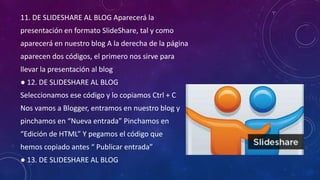 11. DE SLIDESHARE AL BLOG Aparecerá la
presentación en formato SlideShare, tal y como
aparecerá en nuestro blog A la derecha de la página

aparecen dos códigos, el primero nos sirve para
llevar la presentación al blog
● 12. DE SLIDESHARE AL BLOG

Seleccionamos ese código y lo copiamos Ctrl + C
Nos vamos a Blogger, entramos en nuestro blog y
pinchamos en “Nueva entrada” Pinchamos en

“Edición de HTML” Y pegamos el código que
hemos copiado antes “ Publicar entrada”
● 13. DE SLIDESHARE AL BLOG

 