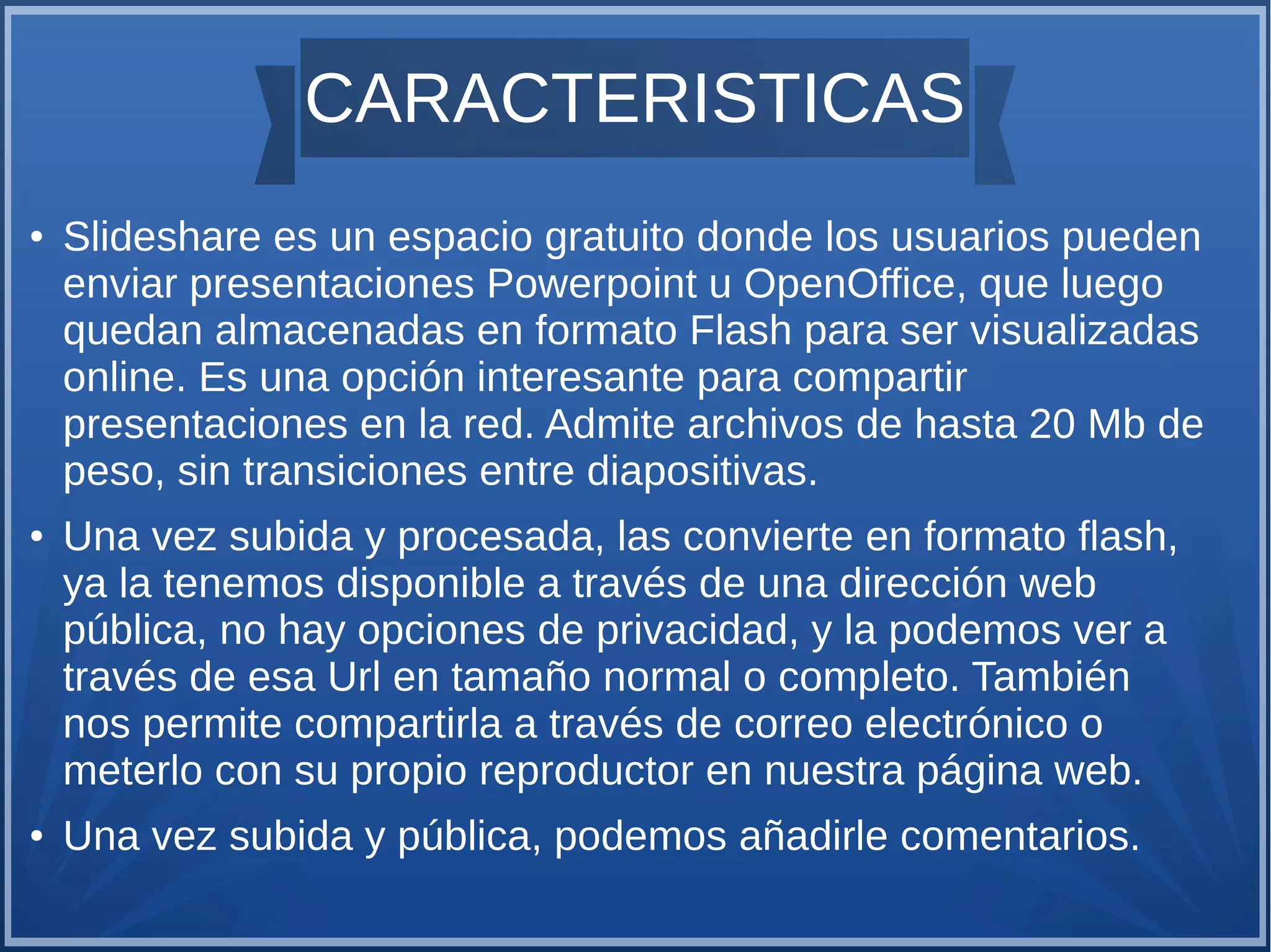 CARACTERISTICAS
●

●

●

Slideshare es un espacio gratuito donde los usuarios pueden
enviar presentaciones Powerpoint u OpenOffice, que luego
quedan almacenadas en formato Flash para ser visualizadas
online. Es una opción interesante para compartir
presentaciones en la red. Admite archivos de hasta 20 Mb de
peso, sin transiciones entre diapositivas.
Una vez subida y procesada, las convierte en formato flash,
ya la tenemos disponible a través de una dirección web
pública, no hay opciones de privacidad, y la podemos ver a
través de esa Url en tamaño normal o completo. También
nos permite compartirla a través de correo electrónico o
meterlo con su propio reproductor en nuestra página web.
Una vez subida y pública, podemos añadirle comentarios.

 