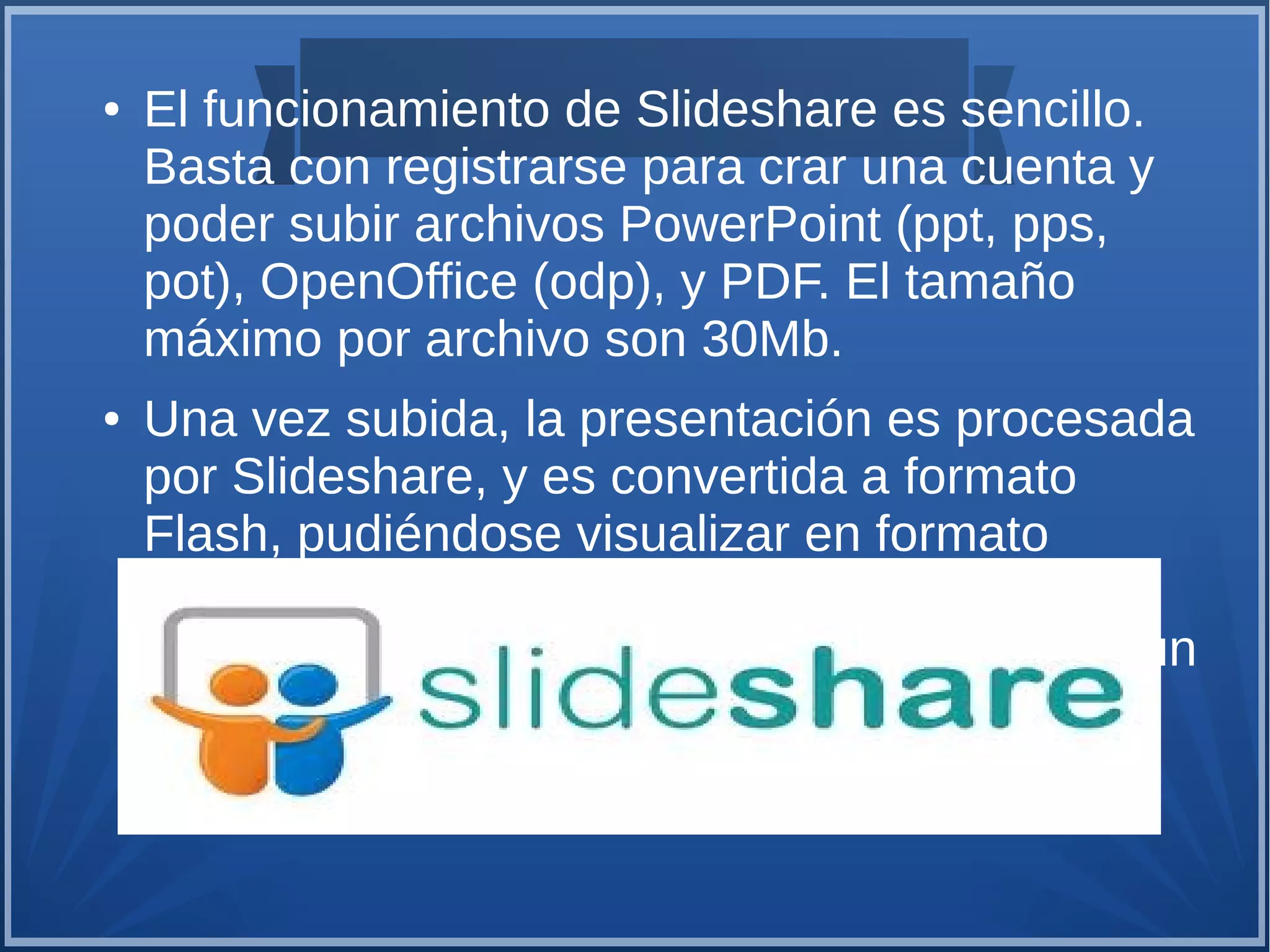 ●

●

El funcionamiento de Slideshare es sencillo.
Basta con registrarse para crar una cuenta y
poder subir archivos PowerPoint (ppt, pps,
pot), OpenOffice (odp), y PDF. El tamaño
máximo por archivo son 30Mb.
Una vez subida, la presentación es procesada
por Slideshare, y es convertida a formato
Flash, pudiéndose visualizar en formato
pequeño (como a continuación) o en formato
de pantalla completa. A continuación tenéis un
ejemplo de presentación de Slideshare.

 