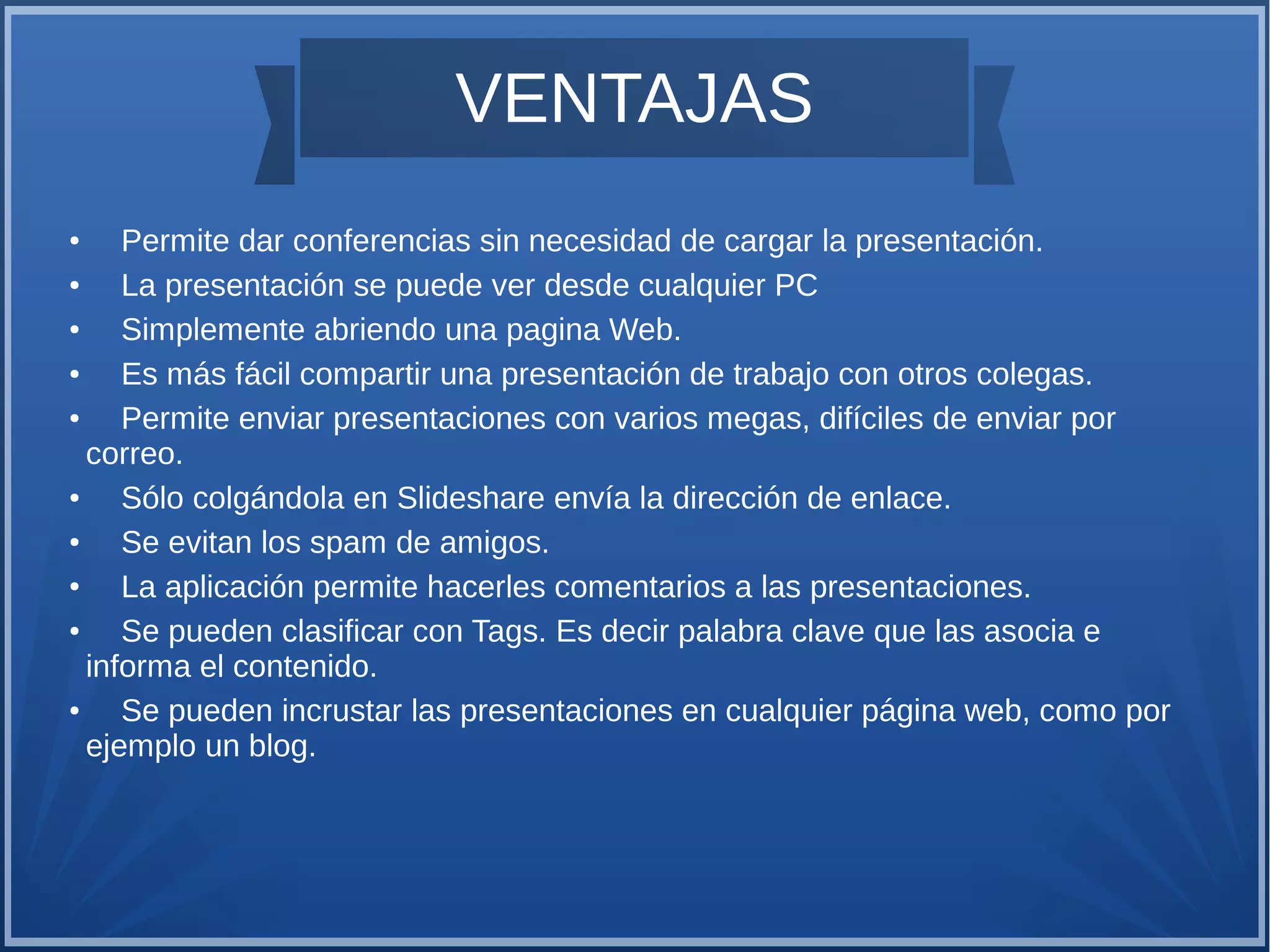 VENTAJAS
Permite dar conferencias sin necesidad de cargar la presentación.
●
La presentación se puede ver desde cualquier PC
●
Simplemente abriendo una pagina Web.
●
Es más fácil compartir una presentación de trabajo con otros colegas.
●
Permite enviar presentaciones con varios megas, difíciles de enviar por
correo.
●
Sólo colgándola en Slideshare envía la dirección de enlace.
●
Se evitan los spam de amigos.
●
La aplicación permite hacerles comentarios a las presentaciones.
●
Se pueden clasificar con Tags. Es decir palabra clave que las asocia e
informa el contenido.
●
Se pueden incrustar las presentaciones en cualquier página web, como por
ejemplo un blog.
●

 