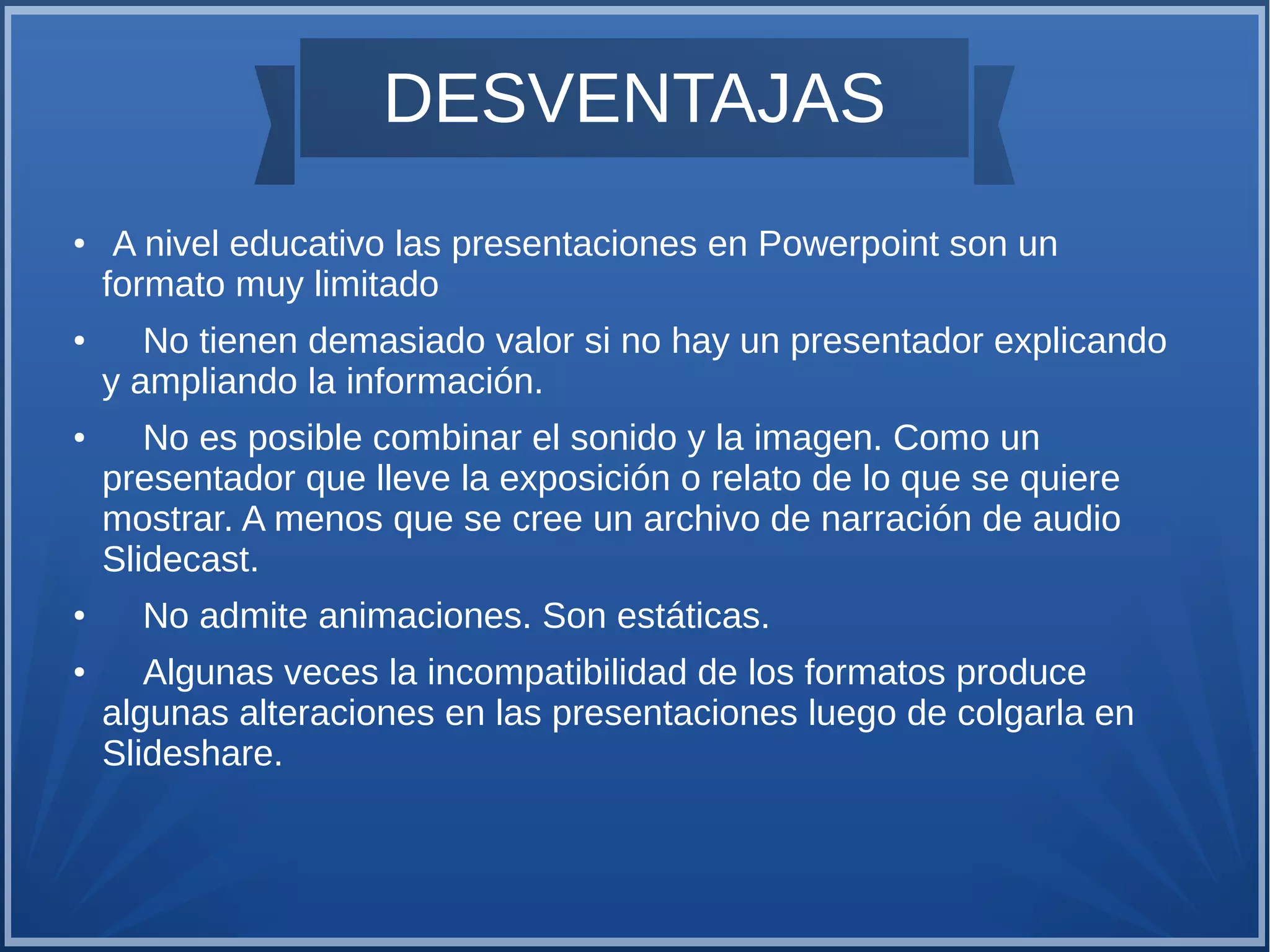 DESVENTAJAS
●

●

●

●

●

A nivel educativo las presentaciones en Powerpoint son un
formato muy limitado
No tienen demasiado valor si no hay un presentador explicando
y ampliando la información.
No es posible combinar el sonido y la imagen. Como un
presentador que lleve la exposición o relato de lo que se quiere
mostrar. A menos que se cree un archivo de narración de audio
Slidecast.
No admite animaciones. Son estáticas.
Algunas veces la incompatibilidad de los formatos produce
algunas alteraciones en las presentaciones luego de colgarla en
Slideshare.

 
