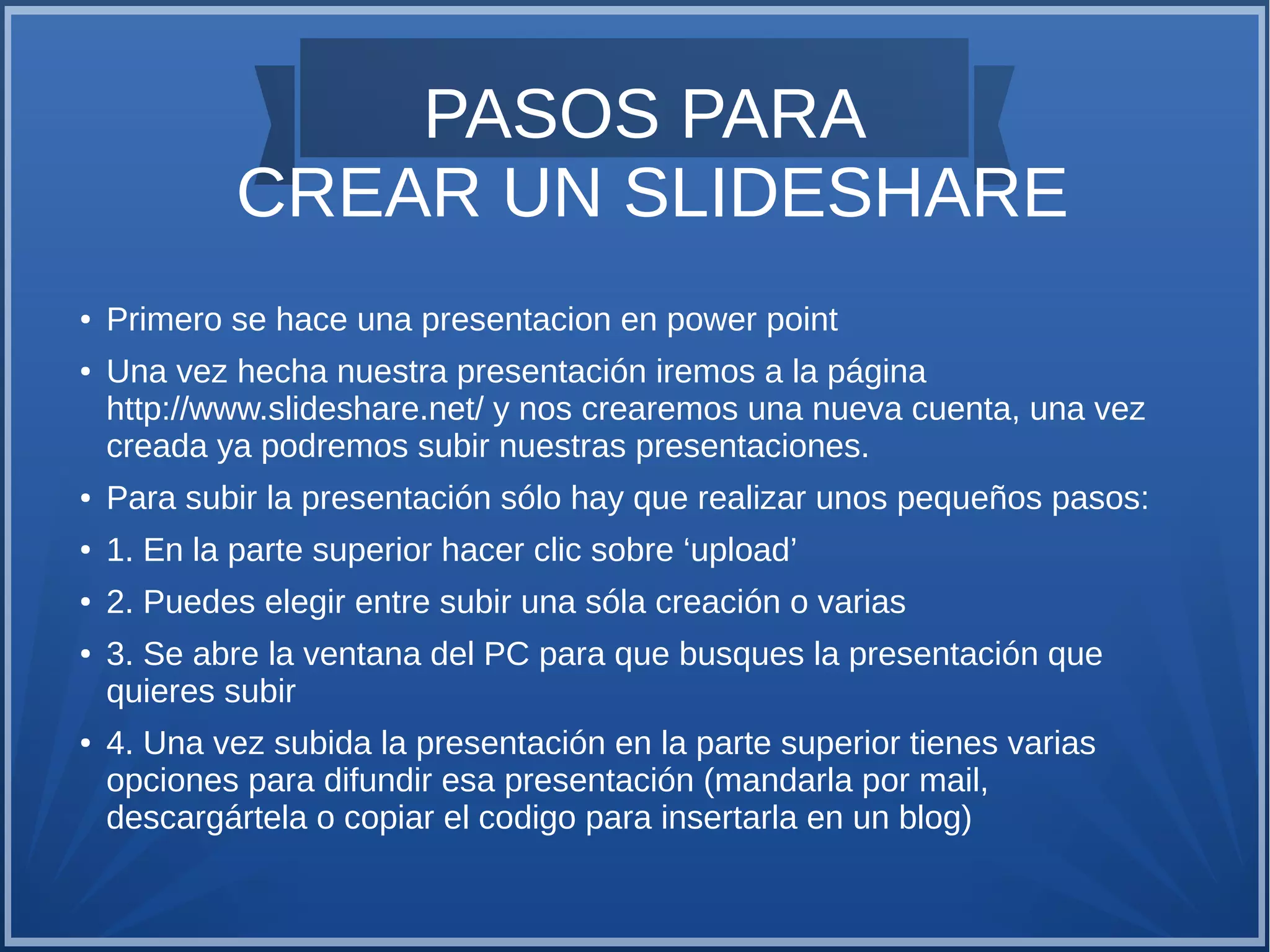 PASOS PARA
CREAR UN SLIDESHARE
●
●

Primero se hace una presentacion en power point
Una vez hecha nuestra presentación iremos a la página
http://www.slideshare.net/ y nos crearemos una nueva cuenta, una vez
creada ya podremos subir nuestras presentaciones.

●

Para subir la presentación sólo hay que realizar unos pequeños pasos:

●

1. En la parte superior hacer clic sobre ‘upload’

●

2. Puedes elegir entre subir una sóla creación o varias

●

●

3. Se abre la ventana del PC para que busques la presentación que
quieres subir
4. Una vez subida la presentación en la parte superior tienes varias
opciones para difundir esa presentación (mandarla por mail,
descargártela o copiar el codigo para insertarla en un blog)

 